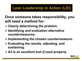 Lean Leadership in Action (LEI)
Once someone takes responsibility, you
will need a method for:
 Clearly determining the problem.
 Identifying and evaluation alternative
countermeasures.
 Implementing the chosen countermeasure.
 Evaluating the results, adjusting, and
sustaining.
 A3 is an excellent tool if used properly.
 