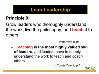 Lean Leadership
Principle 9:
Grow leaders who thoroughly understand
the work, live the philosophy, and teach it to
others.
- Toyota Way, p.39
– Teaching is the most highly valued skill
of leaders, and leaders have to deeply
understand the work to teach and coach
others.
- Toyota Talent, p.7
 