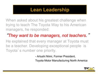 Lean Leadership
When asked about his greatest challenge when
trying to teach The Toyota Way to his American
managers, he responded:
“They want to be managers, not teachers.”
He explained that every manager at Toyota must
be a teacher. Developing exceptional people is
Toyota’s number one priority.
- Artushi Niimi, Former President,
Toyota Motor Manufacturing North America
 