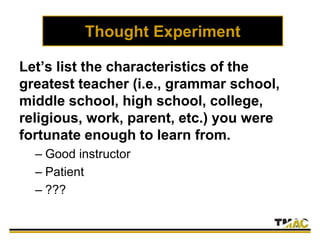 Thought Experiment
Let’s list the characteristics of the
greatest teacher (i.e., grammar school,
middle school, high school, college,
religious, work, parent, etc.) you were
fortunate enough to learn from.
– Good instructor
– Patient
– ???
 
