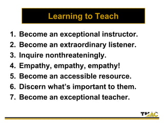 Learning to Teach
1. Become an exceptional instructor.
2. Become an extraordinary listener.
3. Inquire nonthreateningly.
4. Empathy, empathy, empathy!
5. Become an accessible resource.
6. Discern what’s important to them.
7. Become an exceptional teacher.
 
