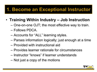 1. Become an Exceptional Instructor
• Training Within Industry – Job Instruction
– One-on-one OJT; the most effective way to train.
– Follows PDCA.
– Accounts for “ALL” learning styles.
– Parses information logically; just enough at a time
– Provided with instructional aid
– Provides learner rationale for circumstances
– Instructor “knows” if learner understands
– Not just a copy of the motions
 