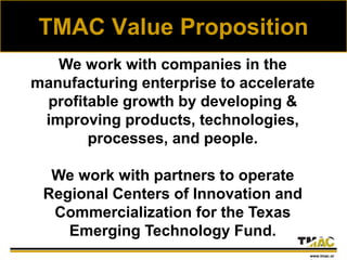 TMAC Value Proposition
We work with companies in the
manufacturing enterprise to accelerate
profitable growth by developing &
improving products, technologies,
processes, and people.
We work with partners to operate
Regional Centers of Innovation and
Commercialization for the Texas
Emerging Technology Fund.
www.tmac.or
 
