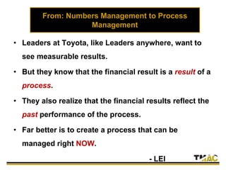 From: Numbers Management to Process
Management
• Leaders at Toyota, like Leaders anywhere, want to
see measurable results.
• But they know that the financial result is a result of a
process.
• They also realize that the financial results reflect the
past performance of the process.
• Far better is to create a process that can be
managed right NOW.
- LEI
 