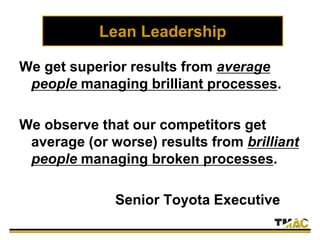 Lean Leadership
We get superior results from average
people managing brilliant processes.
We observe that our competitors get
average (or worse) results from brilliant
people managing broken processes.
Senior Toyota Executive
 