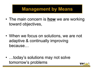 Management by Means
• The main concern is how we are working
toward objectives,
• When we focus on solutions, we are not
adaptive & continually improving
because…
• …today’s solutions may not solve
tomorrow’s problems
 