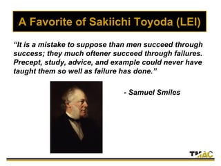 A Favorite of Sakiichi Toyoda (LEI)
“It is a mistake to suppose than men succeed through
success; they much oftener succeed through failures.
Precept, study, advice, and example could never have
taught them so well as failure has done.”
- Samuel Smiles
 