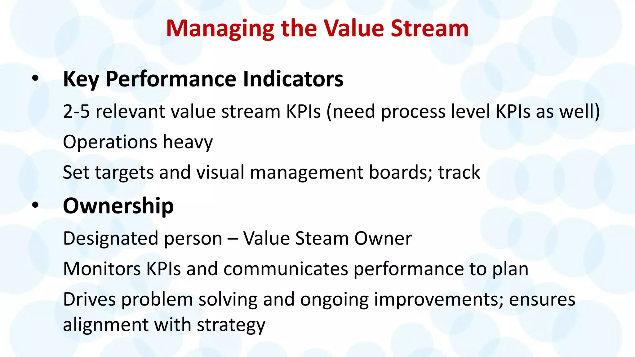 Managing the Value Stream
• Key Performance Indicators
2-5 relevant value stream KPIs (need process level KPIs as well)
Operations heavy
Set targets and visual management boards; track
• Ownership
Designated person – Value Steam Owner
Monitors KPIs and communicates performance to plan
Drives problem solving and ongoing improvements; ensures
alignment with strategy
 