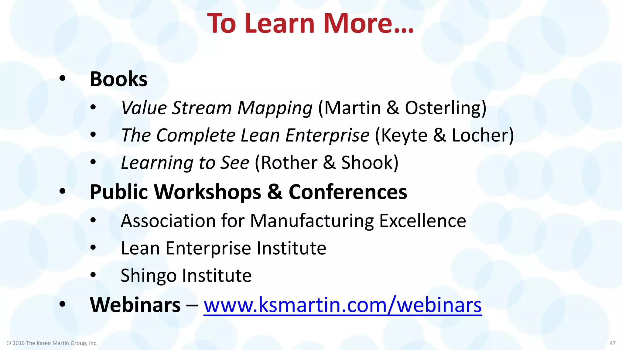 © 2016 The Karen Martin Group, Inc. 47
To Learn More…
• Books
• Value Stream Mapping (Martin & Osterling)
• The Complete Lean Enterprise (Keyte & Locher)
• Learning to See (Rother & Shook)
• Public Workshops & Conferences
• Association for Manufacturing Excellence
• Lean Enterprise Institute
• Shingo Institute
• Webinars – www.ksmartin.com/webinars
 