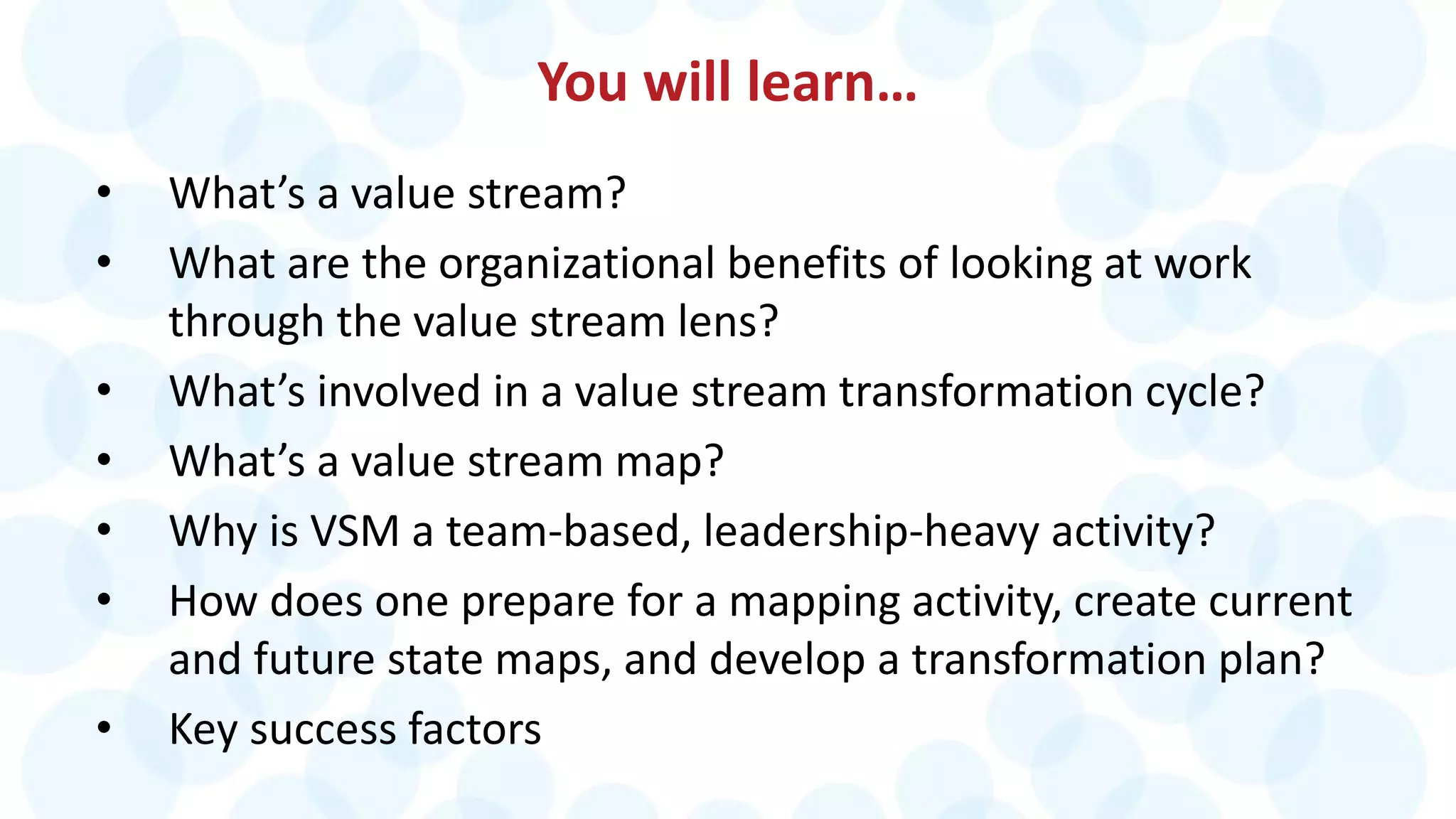 You will learn…
• What’s a value stream?
• What are the organizational benefits of looking at work
through the value stream lens?
• What’s involved in a value stream transformation cycle?
• What’s a value stream map?
• Why is VSM a team-based, leadership-heavy activity?
• How does one prepare for a mapping activity, create current
and future state maps, and develop a transformation plan?
• Key success factors
 