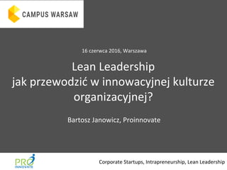 @BartoszJanowicz	
  
Lean	
  Leadership	
  
jak	
  przewodzić	
  w	
  innowacyjnej	
  kulturze	
  
organizacyjnej?	
  
Corporate	
  Startups,	
  Intrapreneurship,	
  Lean	
  Leadership	
  
Bartosz	
  Janowicz,	
  Proinnovate	
  
16	
  czerwca	
  2016,	
  Warszawa	
  
 