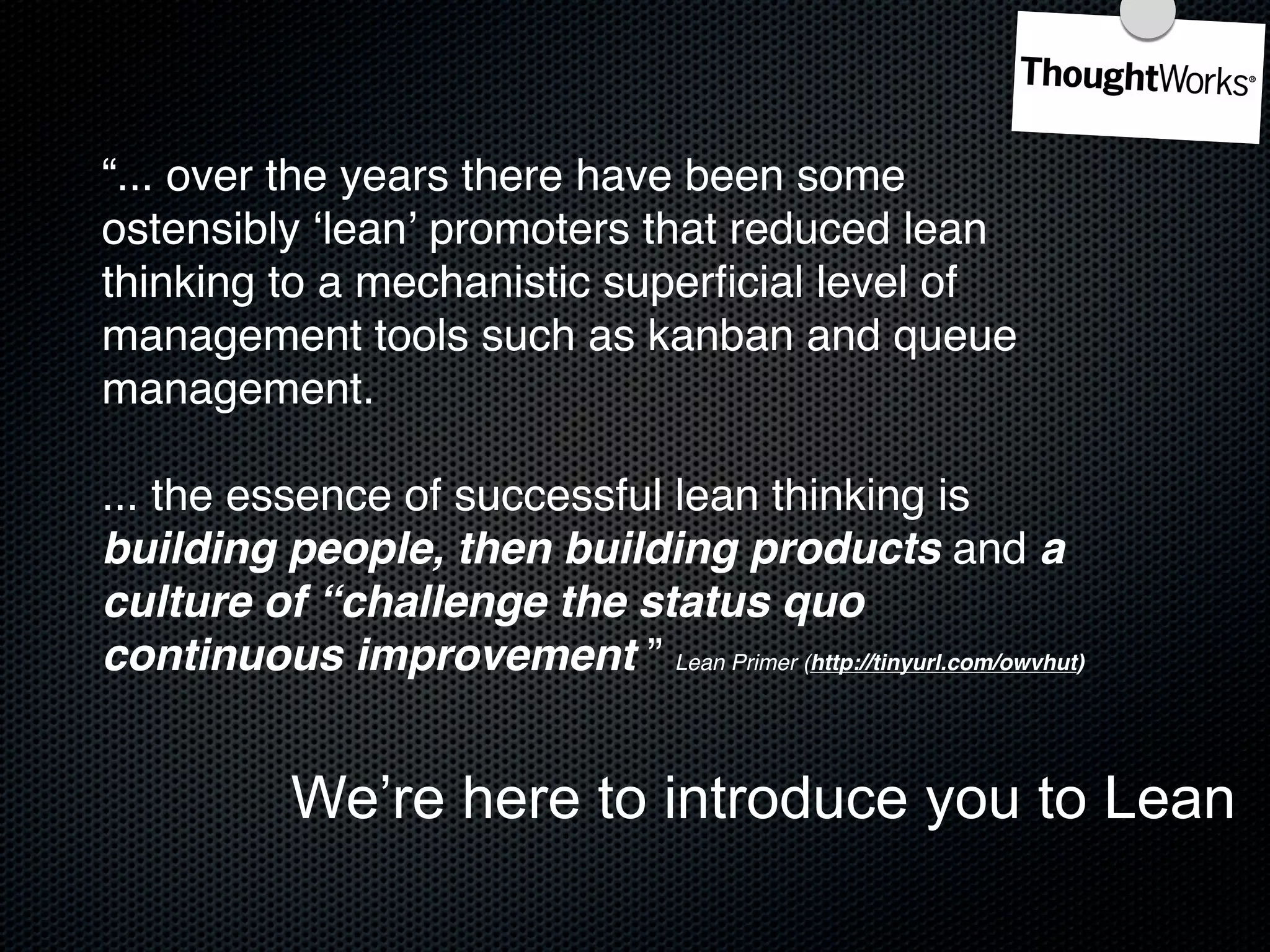 “... over the years there have been some
ostensibly ʻleanʼ promoters that reduced lean
thinking to a mechanistic superﬁcial level of
management tools such as kanban and queue
management.

... the essence of successful lean thinking is
building people, then building products and a
culture of “challenge the status quo
continuous improvement ” Lean Primer (http://tinyurl.com/owvhut)


            We’re here to introduce you to Lean
 