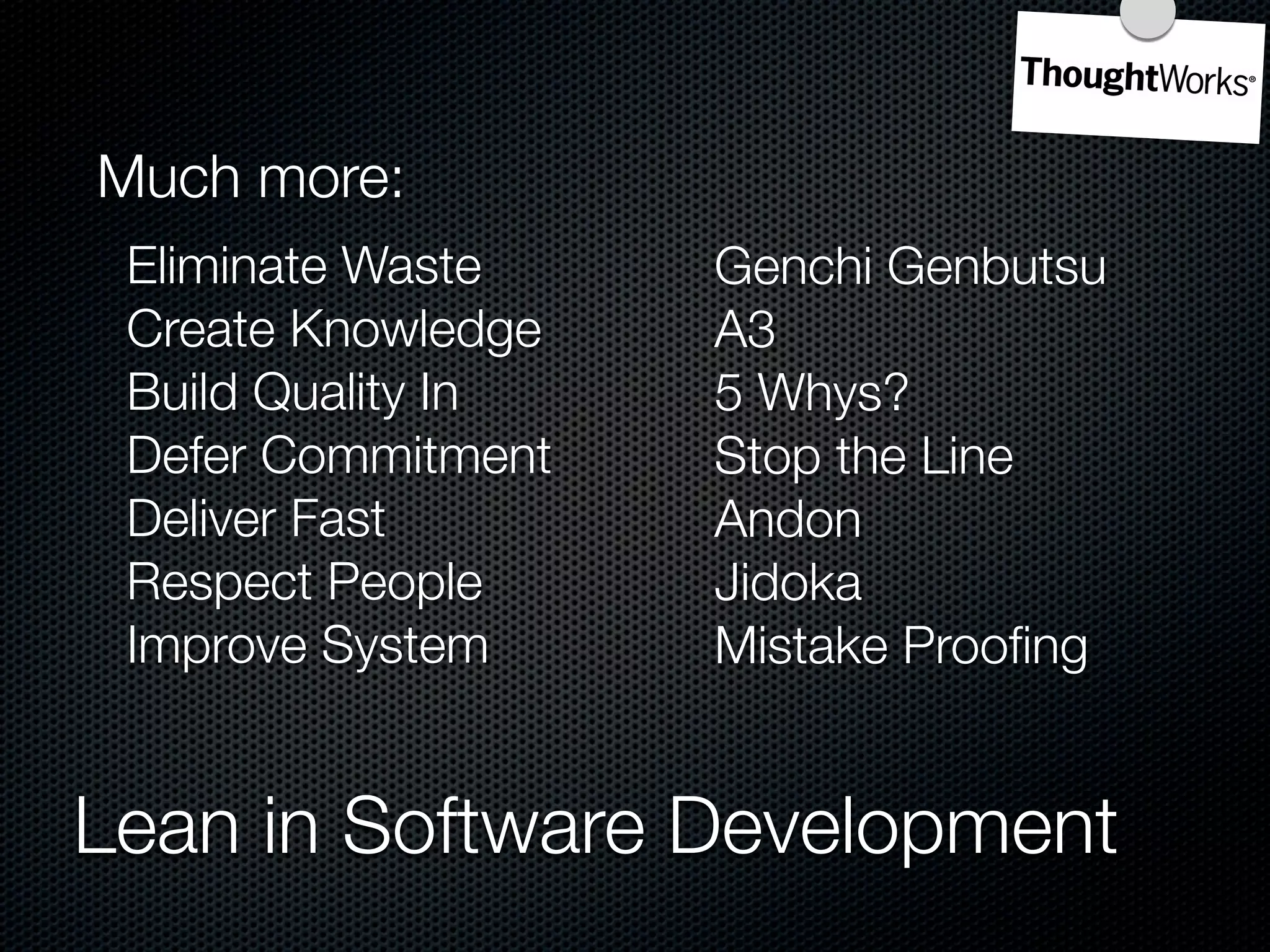 Much more:
 Eliminate Waste    Genchi Genbutsu
 Create Knowledge   A3
 Build Quality In   5 Whys?
 Defer Commitment   Stop the Line
 Deliver Fast       Andon
 Respect People     Jidoka
 Improve System     Mistake Prooﬁng


Lean in Software Development
 