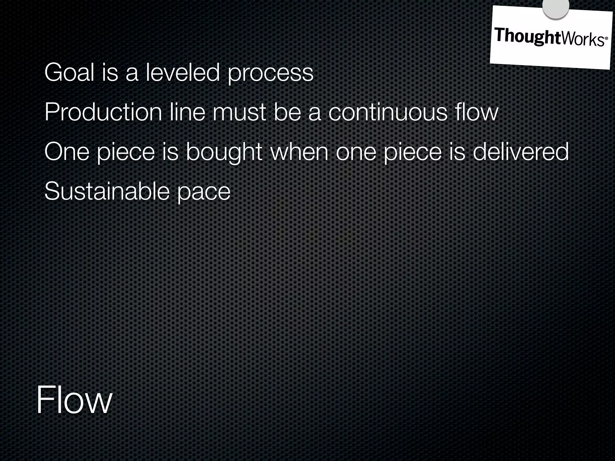 Goal is a leveled process
Production line must be a continuous ﬂow
One piece is bought when one piece is delivered
Sustainable pace




Flow
 