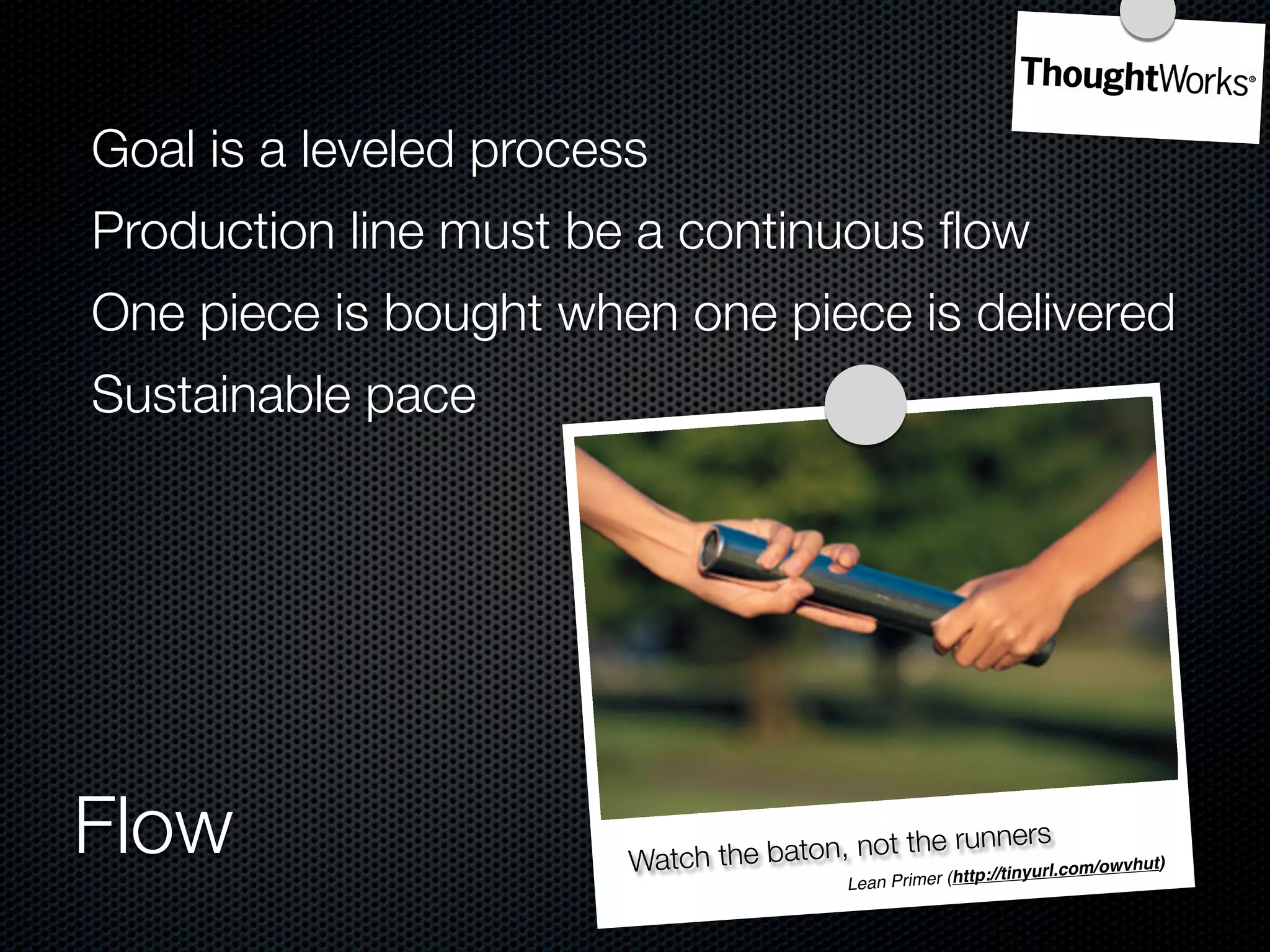 Goal is a leveled process
Production line must be a continuous ﬂow
One piece is bought when one piece is delivered
Sustainable pace




Flow                    Watch the baton, not the ru
                                                       nners
                                            rimer (http://tiny
                                             Lean P
                                                              url.com/owvhut)
 