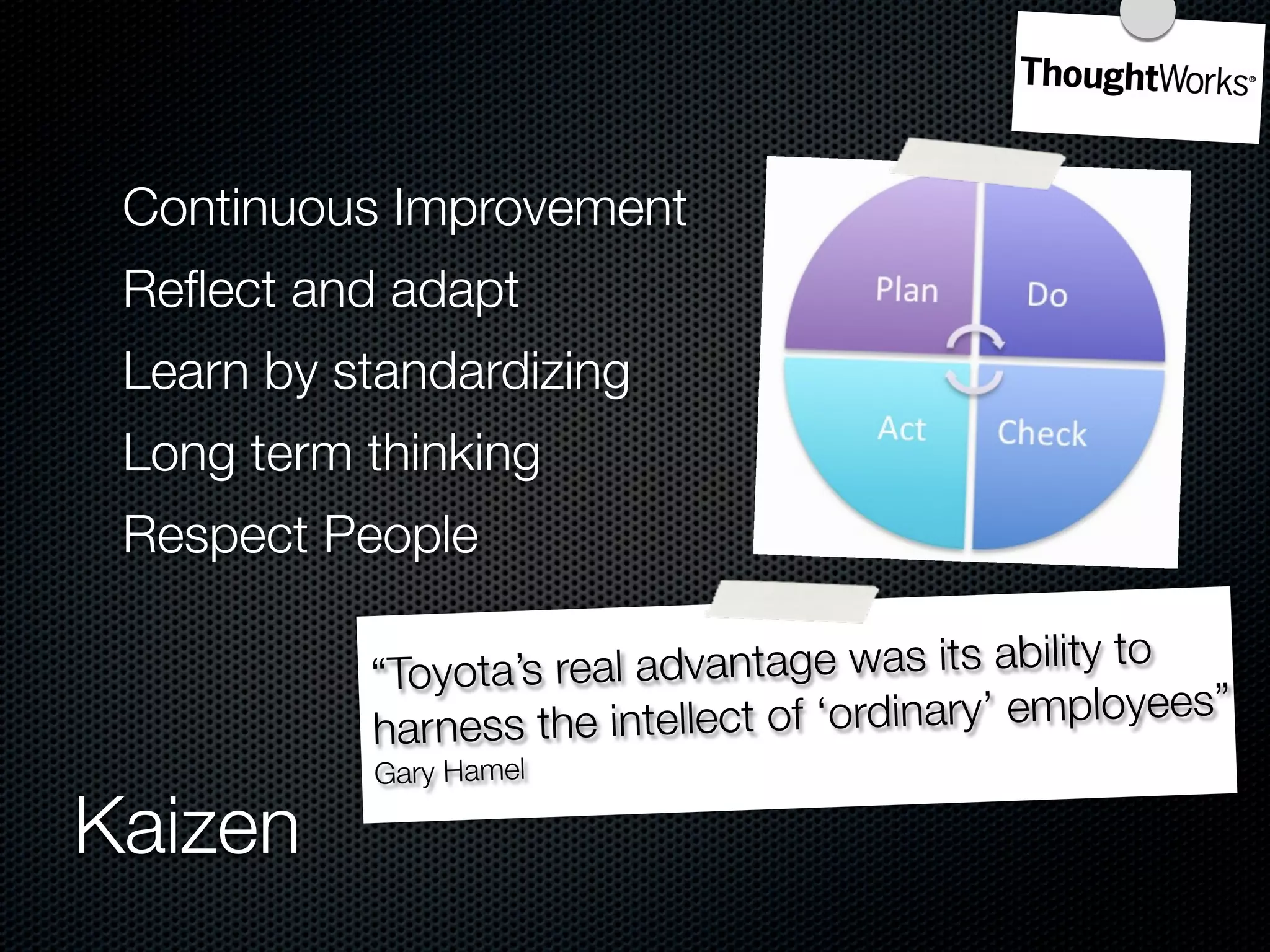 Continuous Improvement
 Reﬂect and adapt
 Learn by standardizing
 Long term thinking
 Respect People

           “Toyota’s real ad vantage was its ability to
           harness the inte llect of ‘ordinary’ employees”
           Gary Hamel

Kaizen
 
