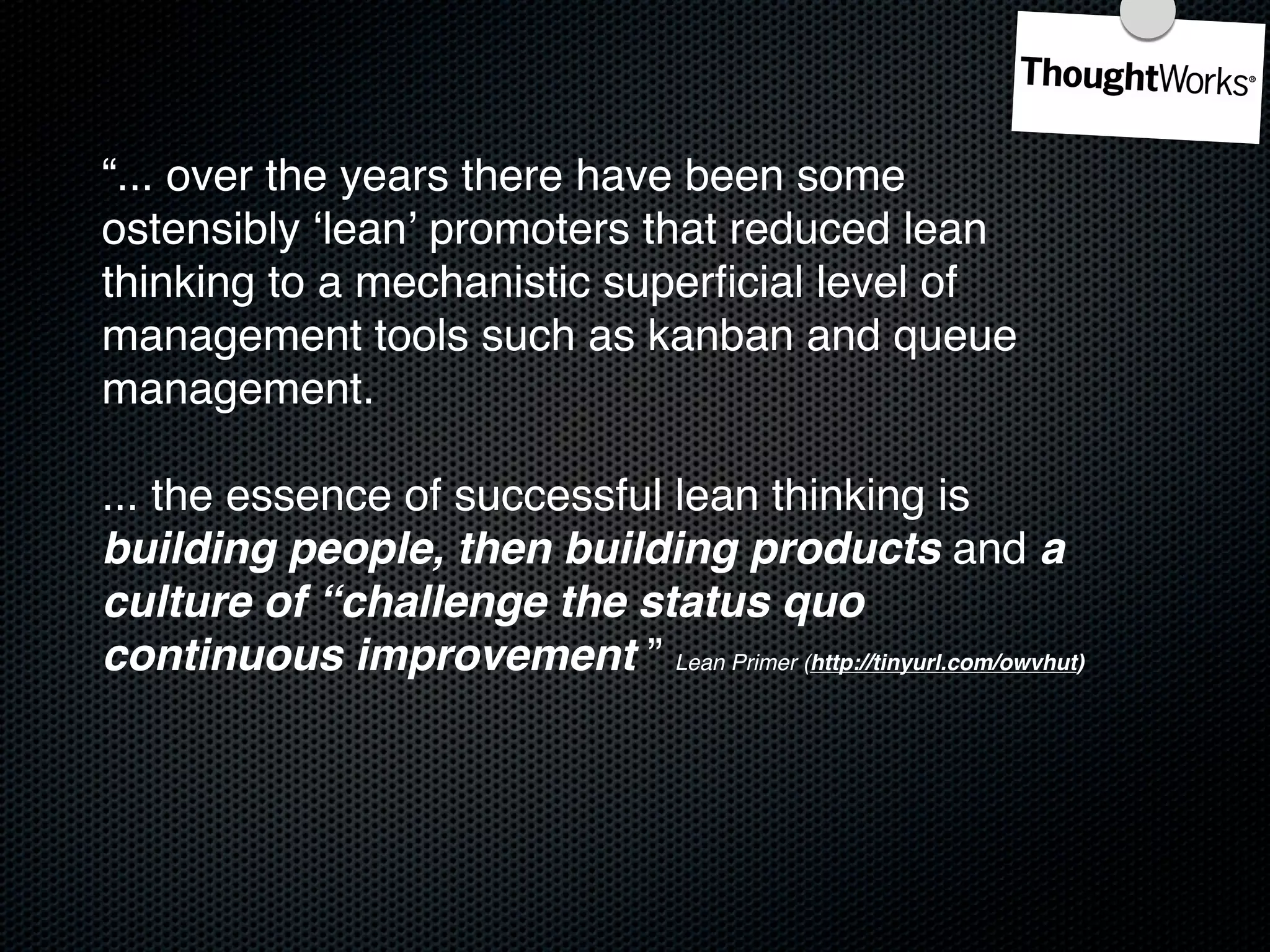 “... over the years there have been some
ostensibly ʻleanʼ promoters that reduced lean
thinking to a mechanistic superﬁcial level of
management tools such as kanban and queue
management.

... the essence of successful lean thinking is
building people, then building products and a
culture of “challenge the status quo
continuous improvement ” Lean Primer (http://tinyurl.com/owvhut)
 