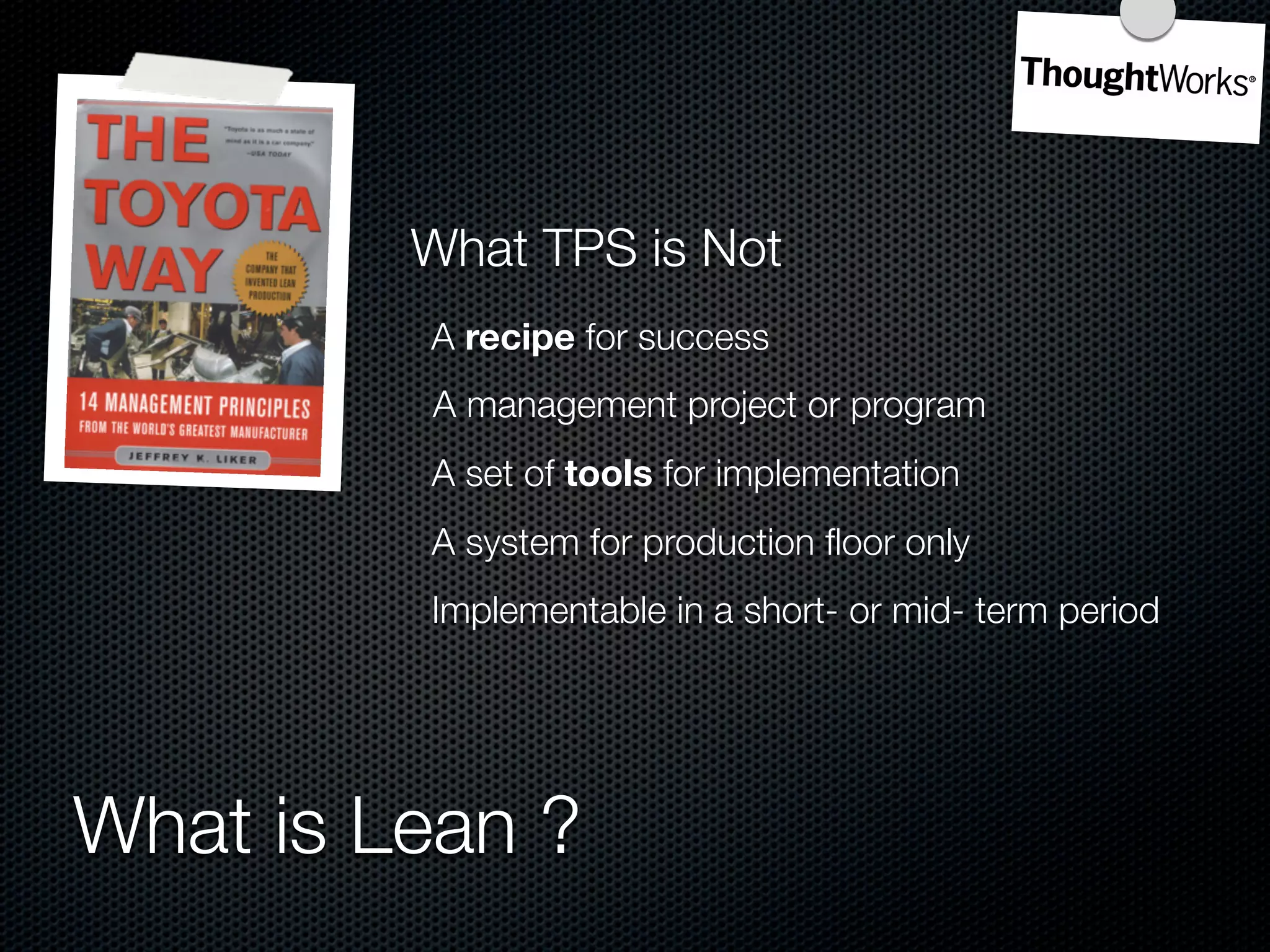 What TPS is Not
         A recipe for success
         A management project or program
         A set of tools for implementation
         A system for production ﬂoor only
         Implementable in a short- or mid- term period




What is Lean ?
 
