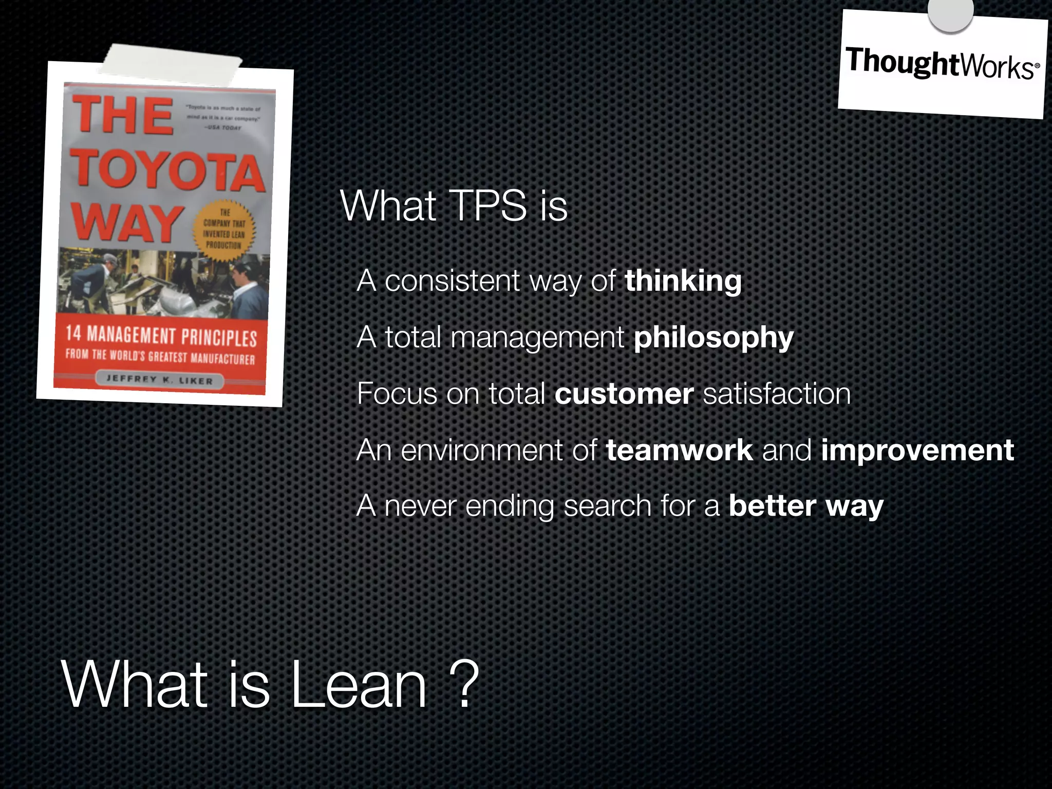 What TPS is
         A consistent way of thinking
         A total management philosophy
         Focus on total customer satisfaction
         An environment of teamwork and improvement
         A never ending search for a better way




What is Lean ?
 