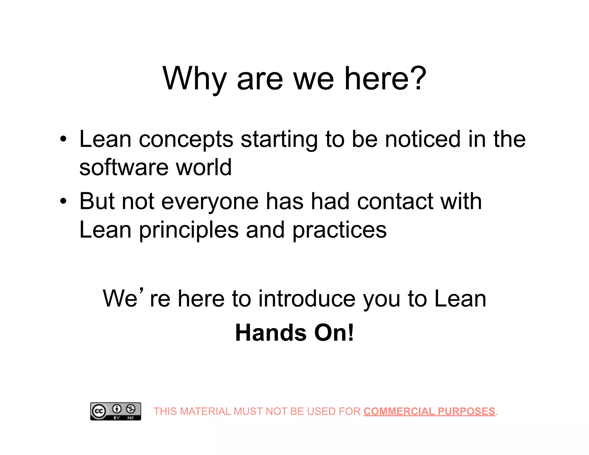 THIS MATERIAL MUST NOT BE USED FOR COMMERCIAL PURPOSES.
Why are we here?
•  Lean concepts starting to be noticed in the
software world
•  But not everyone has had contact with
Lean principles and practices
We’re here to introduce you to Lean
Hands On!
 