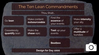 The Ten Lean Commandments
Make content
outsourceable
Ceaselessly
quantify lean
Make the
chase epic
Go lean
Find the
essence of
your events
Tool up your
events
Beatbox
Make intensity
your ally
Offer a
multitude of
bundles
Thou Shalt...
Design for Day 1000
 