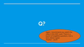 Q?
Again, I recommend you watch the
video in the GDC vault. There is a
bunch of insightful questions. And a
story about a goat.
Thanks! - Joe R
 