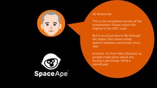 Hi! Welcome!
This is the annotated version of this
presentation. Please watch the
original in the GDC vault.
But if you’d just like to flip through
the slides, then these handy
speech bubbles summarise what I
said.
Anyhow, I’m from New Zealand, so
people make jokes about me
having a pet sheep. What a
stereotype!
 