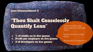 Lean Commandment 2
“Thou Shalt Ceaselessly
Quantify Lean”
● % of studio on in-dev games
● Profit per employee on live games
● # of developers on live games
These are some ways
Space Ape has measured
“Lean”.
Invent your own, or copy
these!
But the key it to measure it!
 