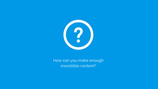 How can you make enough
irresistible content?
 