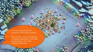 We we naive enough to think we
could do it
● Save The Season Graphics
We may have gone a bit
overboard with event content.
New canvas, snow on buildings,
a visually-upgrading Xmas tree,
special music, Oni Trolls
wearing Santa Hats....
 