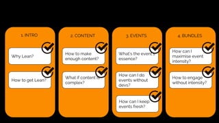 2. CONTENT
How to make
enough content?
What if content is
complex?
1. INTRO
Why Lean?
How to get Lean?
3. EVENTS
What’s the event’s
essence?
How can I do
events without
devs?
How can I keep
events fresh?
4. BUNDLES
How can I
maximise event
intensity?
How to engage
without intensity?
 