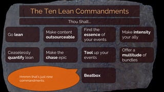 The Ten Lean Commandments
Make content
outsourceable
Ceaselessly
quantify lean
Make the
chase epic
Go lean
Find the
essence of
your events
Tool up your
events
Beatbox
Make intensity
your ally
Offer a
multitude of
bundles
Thou Shalt...
Hmmm that’s just nine
commandments.
 