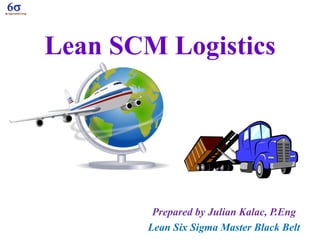Lean SCM Logistics
Prepared by Julian Kalac, P.Eng
Lean Six Sigma Master Black Belt
 