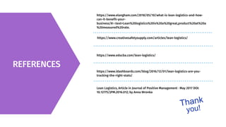 REFERENCES
https://www.elangham.com/2018/05/10/what-is-lean-logistics-and-how-
can-it-benefit-your-
business/#:~:text=Lean%20logistics%20is%20a%20great,product%20at%20a
%20measured%20rate.
https://www.creativesafetysupply.com/articles/lean-logistics/
https://www.educba.com/lean-logistics/
https://www.idashboards.com/blog/2016/12/01/lean-logistics-are-you-
tracking-the-right-stats/
Lean Logistics, Article in Journal of Positive Management · May 2017 DOI:
10.12775/JPM.2016.012; by Anna Wronka
 