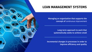Managing an organization that supports the
concept of continuous improvement
Long-term approach to work that
systematically seeks to achieve small
Incremental changes in processes in order to
improve efficiency and quality
LEAN MANAGEMENT SYSTEMS
 