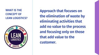WHAT IS THE
CONCEPT OF
LEAN LOGISTICS?
Approach that focuses on
the elimination of waste by
eliminating activities that
add no value to the process
and focusing only on those
that add value to the
customer.
 