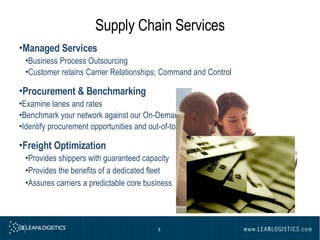 Supply Chain Services Managed Services Business Process Outsourcing Customer retains Carrier Relationships; Command and Control Procurement & Benchmarking Examine lanes and rates  Benchmark your network against our On-Demand TMS ®  network  Identify procurement opportunities and out-of-tolerance conditions  Freight Optimization Provides shippers with guaranteed capacity  Provides the benefits of a dedicated fleet  Assures carriers a predictable core business   