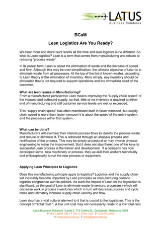 BCaM
Lean Logistics Are You Ready?
We hear more and more buzz words all the time and lean logistics is no different. So
what is Lean logistics? Lean is a term that comes from manufacturing and relates to
reducing “process waste”
In its purest form, Lean is about the elimination of waste and the increase of speed
and flow. Although this may be over-simplification, the ultimate objective of Lean is to
eliminate waste from all processes. At the top of the list of known wastes, according
to Lean theory is the elimination of inventory. More simply, any inventory should be
eliminated that is not required to support operations and the immediate need of the
customer.
What are lean issues in Manufacturing?
From a manufactures perspective Lean means improving the “supply chain speed” of
the inbound and outbound supply, so that, little or no inventory is required at either
end of manufacturing and still customer service levels are met or exceeded.
This “supply chain speed” has often manifested itself in faster transport, but supply
chain speed is more than faster transport it is about the speed of the entire system
and the processes within that system.
What can be done?
Manufacturers will examine their internal process flows to identify the process waste
and reduce or eliminate it. This is achieved through an analysis process and
rectification of the process. This may be simply procedural or may involve physical
engineering to make the improvement. But it does not stop there; one of the keys to
successful Lean process is the trainer and development. If a company has now
developed some new machinery or process, they up-skill their workers technically
and philosophically to run the new process or equipment.
Applying Lean Principles to Logistics
Does this manufacturing principle apply to logistics? Logistics and the supply chain
will inevitably become impacted by Lean principles as manufacturing demand
logistics congruence with its policies. As such the impact of Lean on the logistician is
significant, as the goal of Lean is eliminate waste (inventory, processes) which will
decrease work in process inventories which in turn will decrease process and cycle
times and ultimately increase supply chain velocity and flow.
Lean also has a vital cultural element to it that is crucial to the logistician. This is the
concept of "Total Cost ". A low unit cost may not necessarily relate to a low total cost
Latus Business Solutions I Level 2, 710 Collins St., Docklands, Melbourne 3008
P +61 3 9097 1671 F +61 3 9346 7342 P 1300 00 8386
W www.latus.com.au E mike@latus.com.au
 