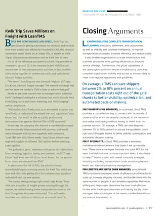 LeanLogistics.com • LeanLogistics • 11
MAKING THE CASE
TRANSPORTATION MANAGEMENT SYSTEMS (TMS)
Kwik Trip Saves Millions on
Freight with LeanTMS
BUILT FOR CONVENIENCE AND SPEED, Kwik Trip, Inc.,
specializes in getting consumers the products and services
they want quickly and efficiently. Founded in 1965, this chain of
convenient stores based in La Crosse, Wis., is known as Kwik
Trip in Wisconsin and Minnesota and as Kwik Star in Iowa.
For all of the efficiency and speed that Kwik Trip provides its
customers, up until 2015 the company lacked visibility and
control over its own transportation activities. In fact, it relied
solely on its suppliers to orchestrate, track, and optimize its
inbound freight activities.
“We weren’t handling our own inbound freight at all,” says
Eric Kruse, inbound freight manager. “We wanted to change that
and we knew we needed a TMS to help us achieve that goal.”
Ready to get more control over its transportation activities,
Kwik Trip began looking for a solution that would include dock
scheduling, track-and-trace, reporting, and food shipping/
safety compliance.
“We handle a lot of food products, so we needed a system that
would help us understand the related laws and regulations,” says
Kruse,“and that would be able to quickly produce any
information that agencies like the FDA or DOT requested.”
Kruse says the company also wanted a user-friendly system
that was already interconnected with carriers, and would
easily integrate with its own suppliers and customers.
“LeanTMS met all of these needs,” says Kruse, whose team
explored roughly 40 different TMS options before selecting
LeanLogistics.
“We gathered a good, representative group of stakeholders
from receiving, logistics, safety, procurement, and IT,” says
Kruse, “and went over all of our ‘must haves’ for the system.
From there, we selected LeanTMS.”
In place since the fall of 2015, the solution almost
immediately began producing results for Kwik Trip, which put
time and effort into getting all of its customers and suppliers
onboarded with the new system.
“We started seeing savings right away,” says Kruse. “Even
with just a handful of freight quotes running through the
system, we started seeing lower transportation costs on the
first 20 suppliers that were onboarded. That will easily
translate into millions of dollars on an annual basis.” D
Closing Arguments
L
EANTMS DELIVERS COMPLETE TRANSPORTATION
PLANNING, execution, settlement, and procurement,
as well as visibility and business intelligence, to improve
transportation processes, increase efficiency, and reduce costs.
It also enables organizations to scale infrastructure and
business processes while gaining efficiencies to improve
service offerings. Furthermore, the global capabilities of
the LeanLogistics platform ensure compliance by providing
complete supply chain visibility and access to industry data to
meet multi-regional regulations and guidelines.
FOR TRANSPORTATION MANAGERS, an optimized, SaaS TMS
provides a cost-effective way to connect with thousands of
carriers—all of which are already connected to the network—
and realize cost savings without having to invest in an on-
premise solution. On average, a TMS can save shippers
between 2% to 10% percent on annual transportation costs
right out of the gate thanks to better visibility, optimization, and
automated decision making.
FOR IT SPECIALISTS, a SaaS TMS provides a seamless,
maintenance-free experience that doesn’t eat up valuable
time. These core advantages translate into quick ROI for the
team that’s left to focus on more important tasks. It also helps
to keep IT teams in sync with overall company strategies,
including controlling transportation costs, enhancing service
levels, and improving inventory management.
FOR LOGISTICS AND SUPPLY CHAIN MANAGERS, an optimized
TMS provides unsurpassed levels of efficiency and the ability to
scale up, increase shipping volumes, and handle more with the
same number of people. It also enables capabilities like mode
shifting and helps users determine the most cost-effective
modes while tracking accessorials and helping supply chain
managers take advantages of the lowest possible fees without
any manual intervention. D
.
On average, a TMS can save shippers
between 2% to 10% percent on annual
transportation costs right out of the gate
thanks to better visibility, optimization, and
automated decision making.
 
