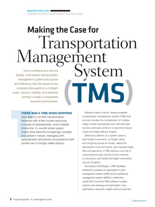 2 • LeanLogistics • LeanLogistics.com
MAKING THE CASE
TRANSPORTATION MANAGEMENT SYSTEMS (TMS)
Shippers need a robust, always-available
transportation management system (TMS) that
not only handles the orchestration of multiple
freight modes domestically and internationally,
but also optimizes activity in a way that reduces
costs and meets delivery targets.
Defined by Gartner as a system used to
plan freight movements, do freight rating
and shopping across all modes, select the
appropriate route and carrier, and manage freight
bills and payments, a TMS serves a vital role in
supporting the high volume of omni-channel,
e-commerce, and traditional freight movements
around the globe.
According to TechTarget, a TMS facilitates
interactions between an organization’s order
management system (OMS) and its warehouse
management system (WMS) or distribution
center (DC). Common TMS software modules
include route planning and optimization, load
optimization, execution, freight audit and payment,
THERE WAS A TIME WHEN SHIPPERS
were able to run their transportation
networks with a few human resources,
a couple of spreadsheets, and a reliable
phone line. In a world where supply
chains have become increasingly complex
and global in nature, managing with
spreadsheets and phone conversations with
carriers are no longer viable options.
Making the Case for
Transportation
System
Management
How a software as a service
(SaaS), multi-tenant transportation
management system puts power
and efficiency into the hands of any
company that wants to cut freight
costs, improve visibility, and optimize
activity in today’s competitive
business environment. (TMS)
 
