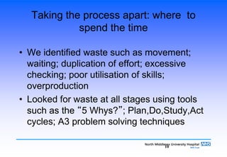 10
Taking the process apart: where to
spend the time
• We identified waste such as movement;
waiting; duplication of effort; excessive
checking; poor utilisation of skills;
overproduction
• Looked for waste at all stages using tools
such as the “5 Whys?”; Plan,Do,Study,Act
cycles; A3 problem solving techniques
 