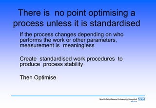 There is no point optimising a
process unless it is standardised
If the process changes depending on who
performs the work or other parameters,
measurement is meaningless
Create standardised work procedures to
produce process stability
Then Optimise
 