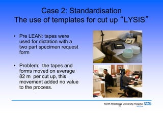 17
Case 2: Standardisation
The use of templates for cut up “LYSIS”
• Pre LEAN: tapes were
used for dictation with a
two part specimen request
form
• Problem: the tapes and
forms moved on average
82 m per cut up, this
movement added no value
to the process.
 