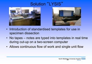 19
Solution “LYSIS”
• Introduction of standardised templates for use in
specimen dissection
• No tapes – notes are typed into templates in real time
during cut-up on a two-screen computer
• Allows continuous flow of work and single unit flow
 
