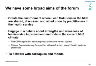 - 2 -
Confidential not to be used without consent
We have some broad aims of the forum
• Create the environment where Lean Solutions in the NHS
are shared, discussed and acted upon by practitioners in
the health service
• Engage in a debate about strengths and weakness of
lean/service improvement methods in the current NHS
climate
– The QIPP agenda in reducing costs across the health system
– Clinical Commissioning Groups that will redefine ‘end to end’ health systems
processes
• To network with colleagues and friends
 