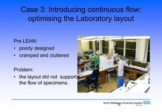 21
Case 3: Introducing continuous flow:
optimising the Laboratory layout
Pre LEAN:
• poorly designed
• cramped and cluttered
Problem:
• the layout did not support
the flow of specimens.
 
