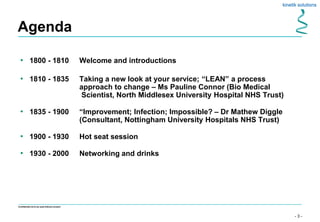 - 3 -
Confidential not to be used without consent
Agenda
• 1800 - 1810 Welcome and introductions
• 1810 - 1835 Taking a new look at your service; “LEAN” a process
approach to change – Ms Pauline Connor (Bio Medical
Scientist, North Middlesex University Hospital NHS Trust)
• 1835 - 1900 “Improvement; Infection; Impossible? – Dr Mathew Diggle
(Consultant, Nottingham University Hospitals NHS Trust)
• 1900 - 1930 Hot seat session
• 1930 - 2000 Networking and drinks
 