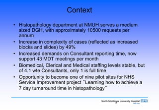 5
Context
• Histopathology department at NMUH serves a medium
sized DGH, with approximately 10500 requests per
annum
• Increase in complexity of cases (reflected as increased
blocks and slides) by 49%
• Increased demands on Consultant reporting time, now
support 43 MDT meetings per month
• Biomedical, Clerical and Medical staffing levels stable, but
of 4.1 wte Consultants, only 1 is full time
• Opportunity to become one of nine pilot sites for NHS
Service Improvement project “Learning how to achieve a
7 day turnaround time in histopathology”
 