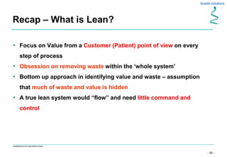 - 54 -
Confidential not to be used without consent
• Focus on Value from a Customer (Patient) point of view on every
step of process
• Obsession on removing waste within the ‘whole system’
• Bottom up approach in identifying value and waste – assumption
that much of waste and value is hidden
• A true lean system would “flow” and need little command and
control
Recap – What is Lean?
 