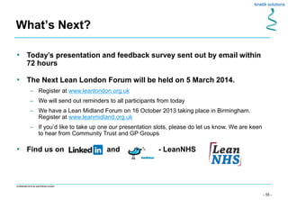 - 55 -
Confidential not to be used without consent
What’s Next?
• Today’s presentation and feedback survey sent out by email within
72 hours
• The Next Lean London Forum will be held on 5 March 2014.
– Register at www.leanlondon.org.uk
– We will send out reminders to all participants from today
– We have a Lean Midland Forum on 16 October 2013 taking place in Birmingham.
Register at www.leanmidland.org.uk
– If you’d like to take up one our presentation slots, please do let us know. We are keen
to hear from Community Trust and GP Groups
• Find us on and - LeanNHS
 
